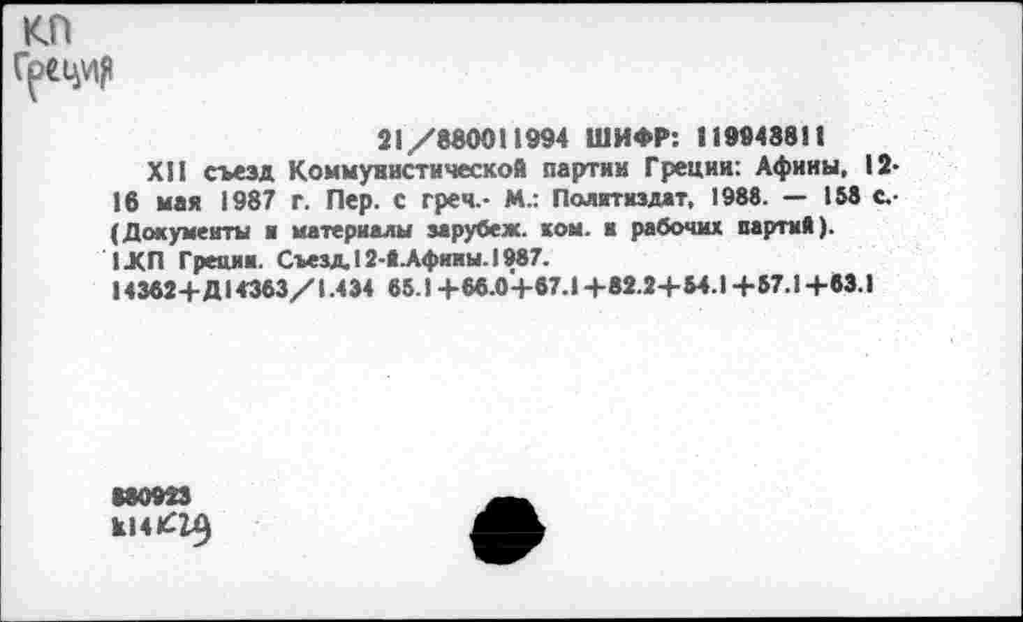 ﻿21/880011994 ШИФР: 119948811
XII съезд Коммунистической партии Греции: Афины, 12-16 мая 1987 г. Пер. с грея.- М.: Политиздат, 1988. — 158 с.-(Документы и материалы зарубеж. ком. к рабочих партий). 1ЛП Греции. Съезд. 12-Й.Афимы. 1987.
14362+Д14363/1.434 65.1 +66.0+67.1 +82.2+54.1 +57.1 +83.1
180923
к14^